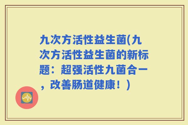 九次方活性益生菌(九次方活性益生菌的新标题：超强活性九菌合一，改善肠道健康！)