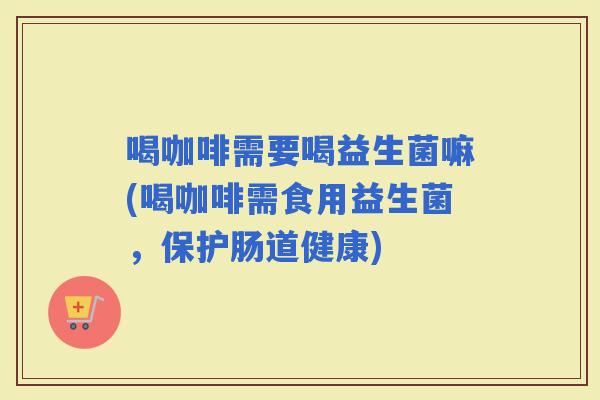 喝咖啡需要喝益生菌嘛(喝咖啡需食用益生菌，保护肠道健康)