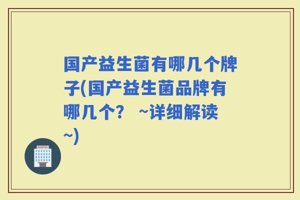 国产益生菌有哪几个牌子(国产益生菌品牌有哪几个？ ~详细解读~)