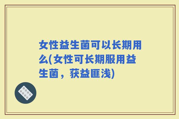 女性益生菌可以长期用么(女性可长期服用益生菌，获益匪浅)
