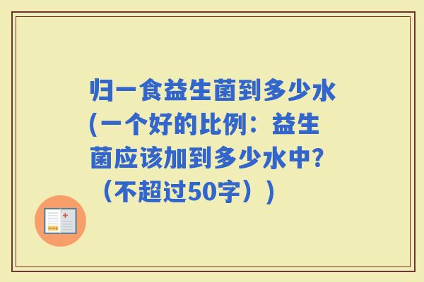 归一食益生菌到多少水(一个好的比例：益生菌应该加到多少水中？（不超过50字）)