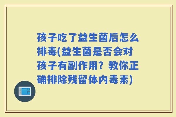 孩子吃了益生菌后怎么(益生菌是否会对孩子有副作用？教你正确排除残留体内毒素)