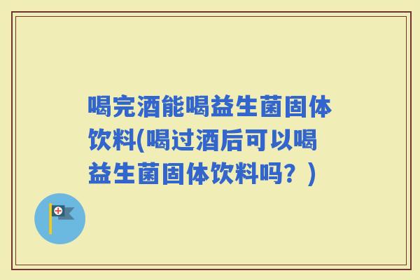 喝完酒能喝益生菌固体饮料(喝过酒后可以喝益生菌固体饮料吗？)