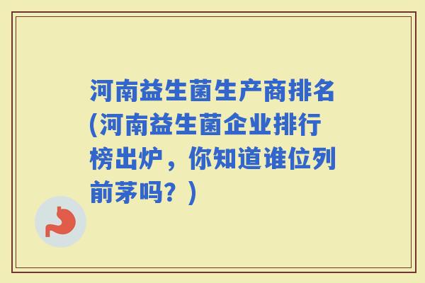 河南益生菌生产商排名(河南益生菌企业排行榜出炉，你知道谁位列前茅吗？)