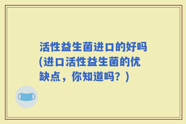 活性益生菌进口的好吗(进口活性益生菌的优缺点，你知道吗？)