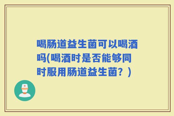 喝肠道益生菌可以喝酒吗(喝酒时是否能够同时服用肠道益生菌？)