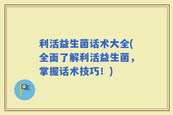 利活益生菌话术大全(全面了解利活益生菌，掌握话术技巧！)