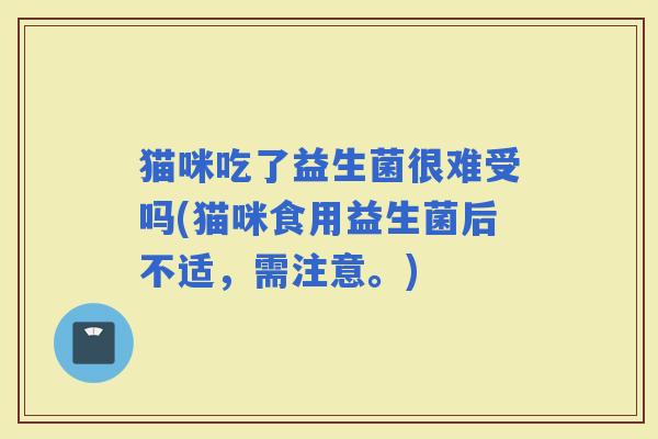 猫咪吃了益生菌很难受吗(猫咪食用益生菌后不适，需注意。)