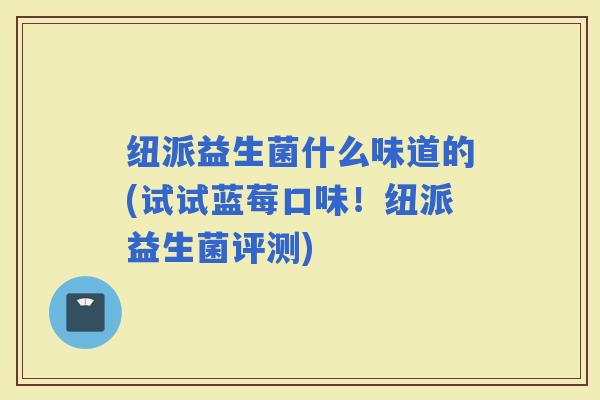 纽派益生菌什么味道的(试试蓝莓口味！纽派益生菌评测)