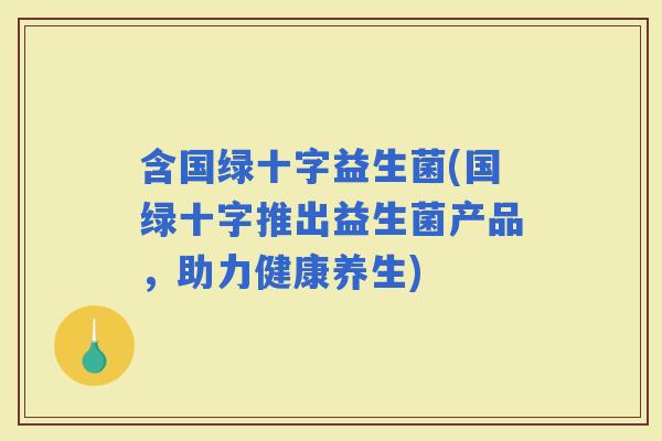 含国绿十字益生菌(国绿十字推出益生菌产品，助力健康养生)