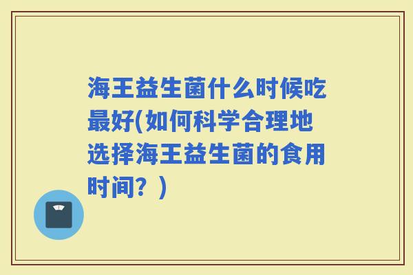 海王益生菌什么时候吃好(如何科学合理地选择海王益生菌的食用时间？)