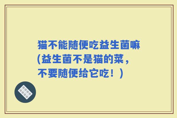 猫不能随便吃益生菌嘛(益生菌不是猫的菜，不要随便给它吃！)