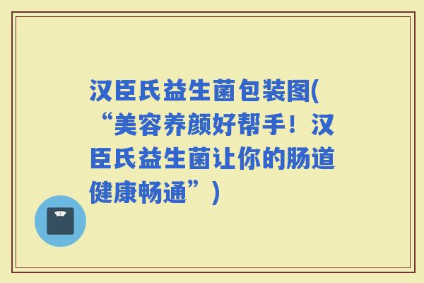 汉臣氏益生菌包装图(“美容养颜好帮手！汉臣氏益生菌让你的肠道健康畅通”)