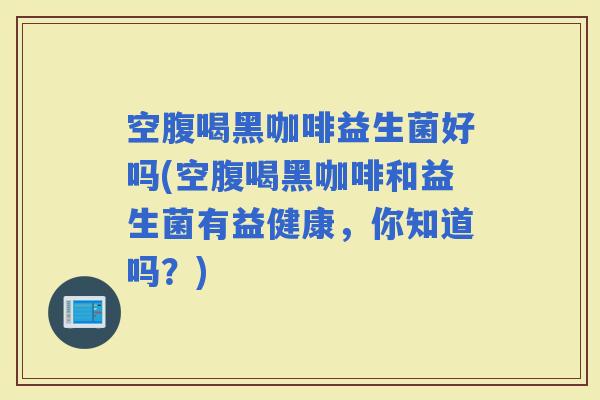 空腹喝黑咖啡益生菌好吗(空腹喝黑咖啡和益生菌有益健康，你知道吗？)