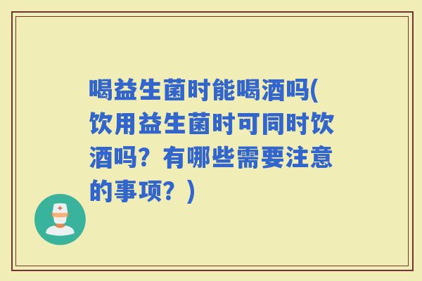 喝益生菌时能喝酒吗(饮用益生菌时可同时饮酒吗？有哪些需要注意的事项？)