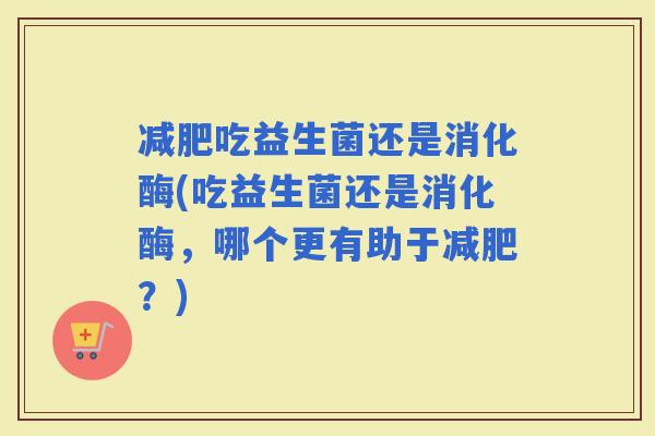 吃益生菌还是消化酶(吃益生菌还是消化酶，哪个更有助于？)