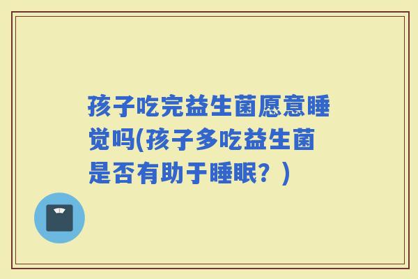 孩子吃完益生菌愿意睡觉吗(孩子多吃益生菌是否有助于？)
