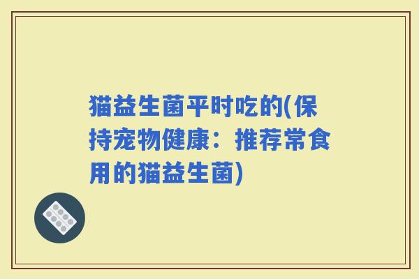 猫益生菌平时吃的(保持宠物健康：推荐常食用的猫益生菌)