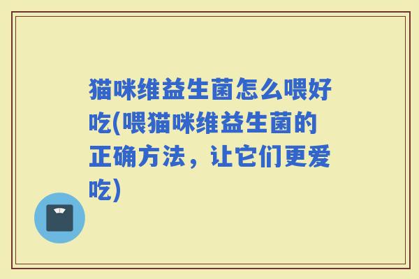 猫咪维益生菌怎么喂好吃(喂猫咪维益生菌的正确方法，让它们更爱吃)