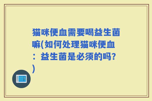 猫咪便需要喝益生菌嘛(如何处理猫咪便：益生菌是必须的吗？)