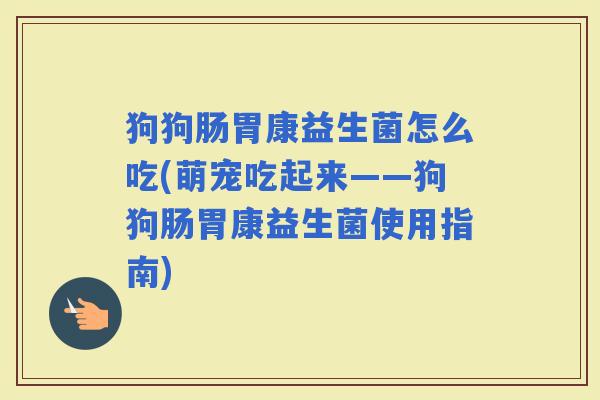 狗狗肠胃康益生菌怎么吃(萌宠吃起来——狗狗肠胃康益生菌使用指南)