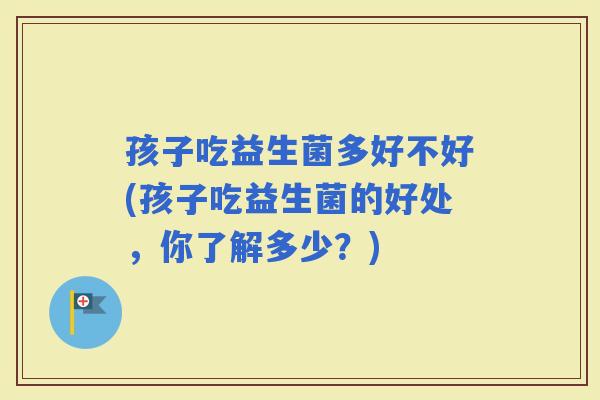 孩子吃益生菌多好不好(孩子吃益生菌的好处，你了解多少？)