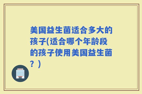 美国益生菌适合多大的孩子(适合哪个年龄段的孩子使用美国益生菌？)