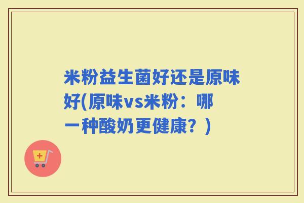 米粉益生菌好还是原味好(原味vs米粉:哪一种酸奶更健康?) 米粉益生菌好还是原味好(原味vs米粉:哪一种酸奶更健康?)