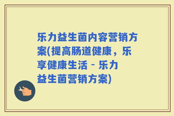 乐力益生菌内容营销方案(提高肠道健康，乐享健康生活 - 乐力益生菌营销方案)