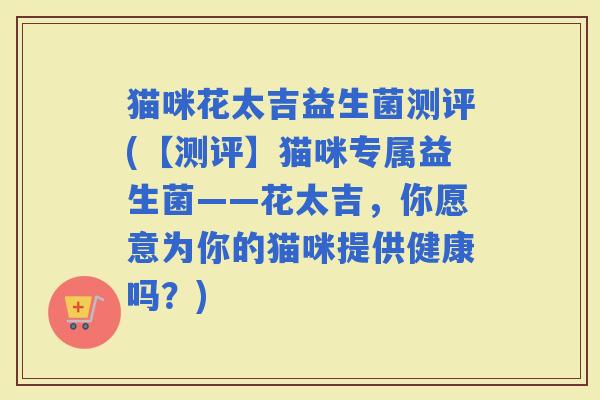 猫咪花太吉益生菌测评(【测评】猫咪专属益生菌——花太吉，你愿意为你的猫咪提供健康吗？)