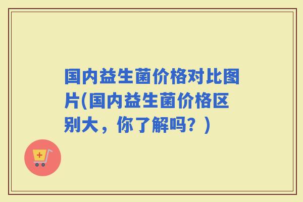 国内益生菌价格对比图片(国内益生菌价格区别大,你了解吗?) 国内益生菌价格对比图片(国内益生菌价格区别大,你了解吗?)