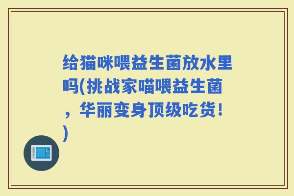 给猫咪喂益生菌放水里吗(挑战家喵喂益生菌,华丽变身吃货!) 给猫咪喂益生菌放水里吗(挑战家喵喂益生菌,华丽变身吃货!)
