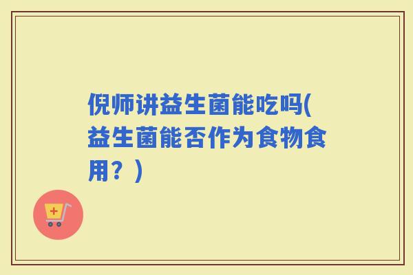 倪师讲益生菌能吃吗(益生菌能否作为食物食用？)