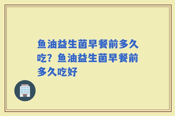 鱼油益生菌早餐前多久吃？鱼油益生菌早餐前多久吃好