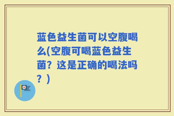蓝色益生菌可以空腹喝么(空腹可喝蓝色益生菌？这是正确的喝法吗？)
