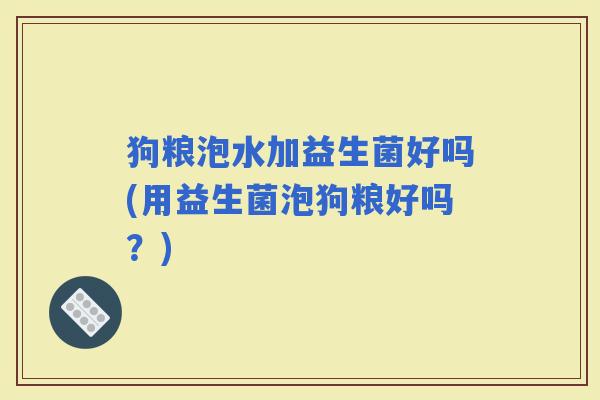 狗粮泡水加益生菌好吗(用益生菌泡狗粮好吗？)