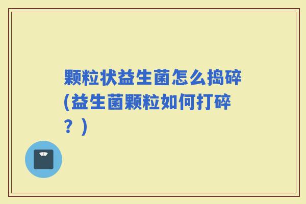 颗粒状益生菌怎么捣碎(益生菌颗粒如何打碎？)