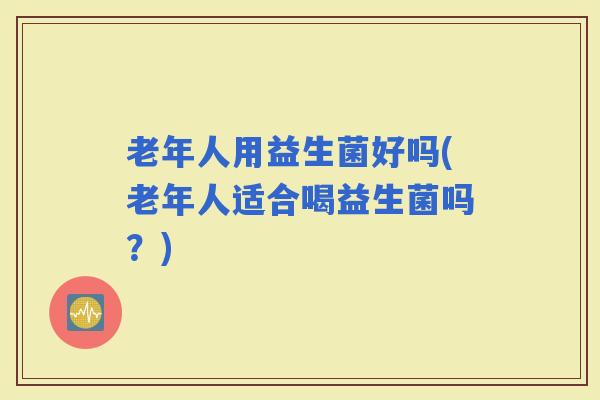 老年人用益生菌好吗(老年人适合喝益生菌吗？)