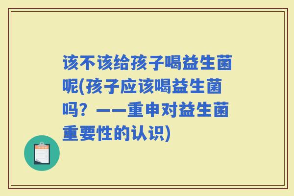 该不该给孩子喝益生菌呢(孩子应该喝益生菌吗？——重申对益生菌重要性的认识)
