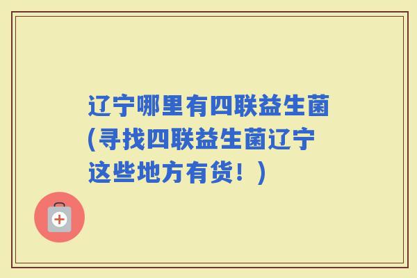 辽宁哪里有四联益生菌(寻找四联益生菌辽宁这些地方有货！)