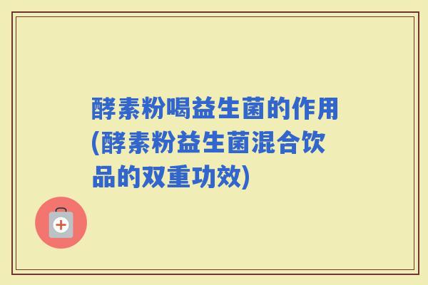 酵素粉喝益生菌的作用(酵素粉益生菌混合饮品的双重功效)