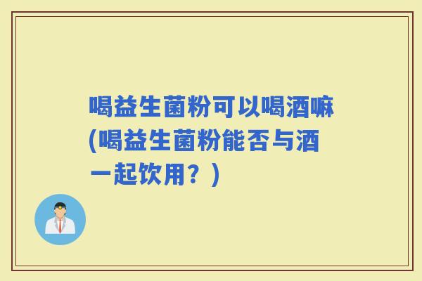 喝益生菌粉可以喝酒嘛(喝益生菌粉能否与酒一起饮用？)