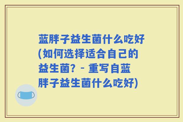 蓝胖子益生菌什么吃好(如何选择适合自己的益生菌？- 重写自蓝胖子益生菌什么吃好)
