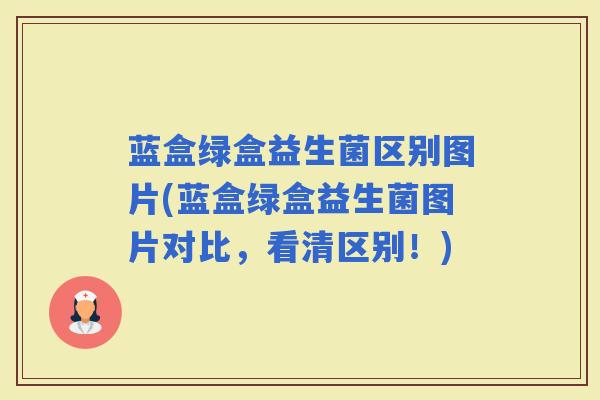 蓝盒绿盒益生菌区别图片(蓝盒绿盒益生菌图片对比，看清区别！)