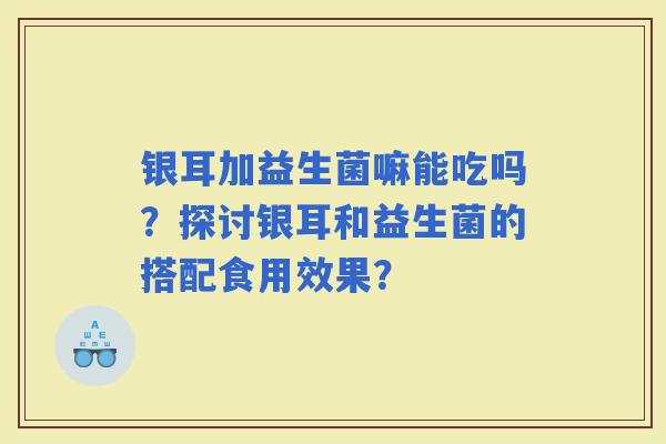 银耳加益生菌嘛能吃吗？探讨银耳和益生菌的搭配食用效果？
