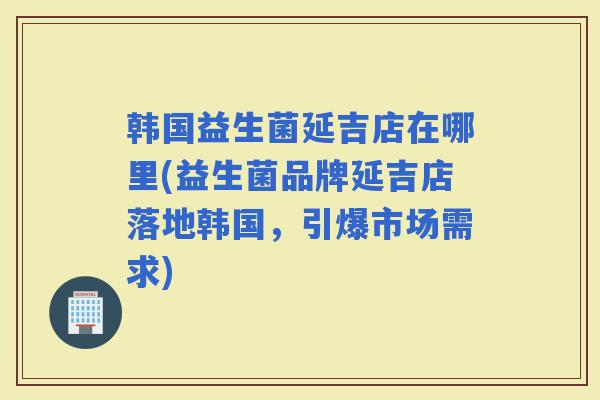 韩国益生菌延吉店在哪里(益生菌品牌延吉店落地韩国，引爆市场需求)