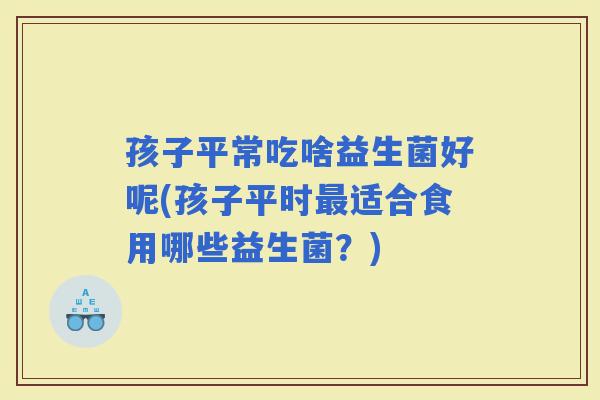 孩子平常吃啥益生菌好呢(孩子平时适合食用哪些益生菌？)