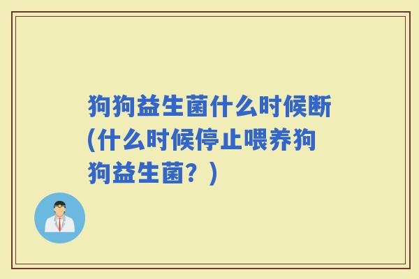 狗狗益生菌什么时候断(什么时候停止喂养狗狗益生菌？)