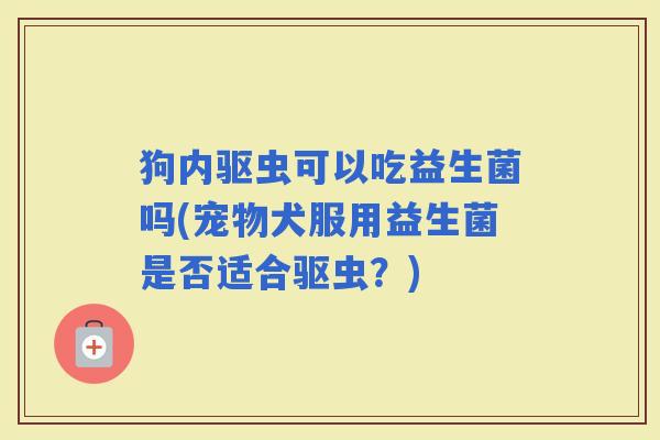 狗内驱虫可以吃益生菌吗(宠物犬服用益生菌是否适合驱虫？)
