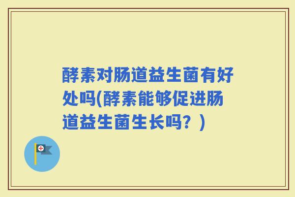 酵素对肠道益生菌有好处吗(酵素能够促进肠道益生菌生长吗？)